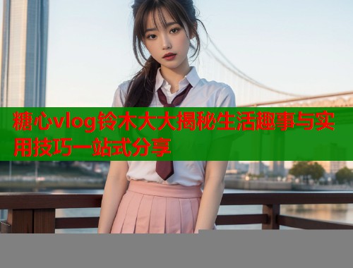 糖心vlog铃木大大揭秘生活趣事与实用技巧一站式分享