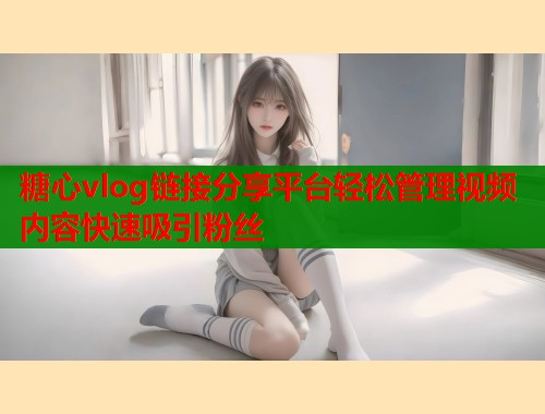 糖心vlog链接分享平台轻松管理视频内容快速吸引粉丝