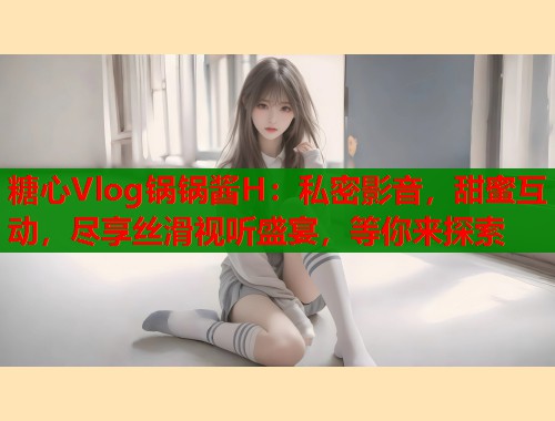 糖心Vlog锅锅酱H：私密影音，甜蜜互动，尽享丝滑视听盛宴，等你来探索
