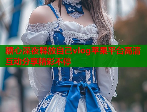 糖心深夜释放自己vlog苹果平台高清互动分享精彩不停