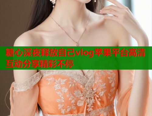 糖心深夜释放自己vlog苹果平台高清互动分享精彩不停
