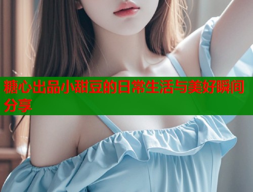 糖心出品小甜豆的日常生活与美好瞬间分享