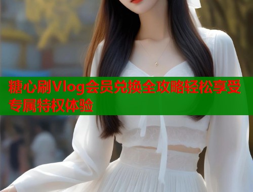 糖心刷Vlog会员兑换全攻略轻松享受专属特权体验