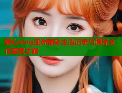 糖心vlog亚洲精彩生活记录与潮流文化探索之旅