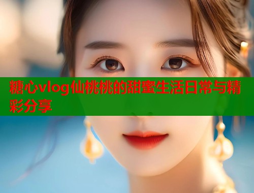 糖心vlog仙桃桃的甜蜜生活日常与精彩分享