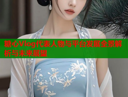 糖心Vlog代表人物与平台发展全景解析与未来展望