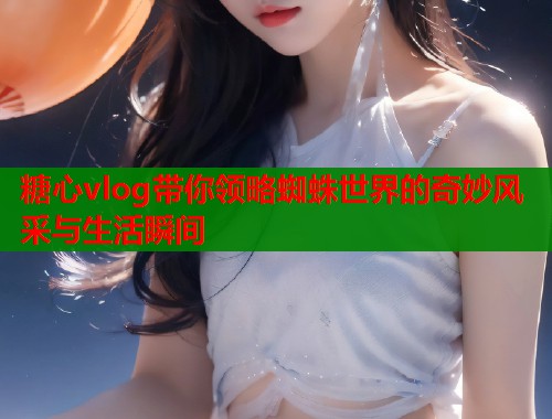 糖心vlog带你领略蜘蛛世界的奇妙风采与生活瞬间