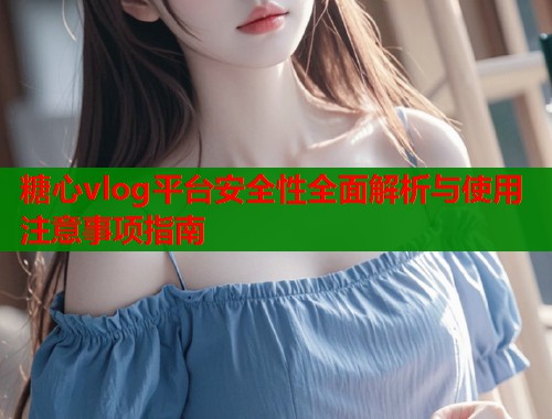 糖心vlog平台安全性全面解析与使用注意事项指南