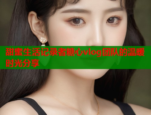 甜蜜生活记录者糖心vlog团队的温暖时光分享