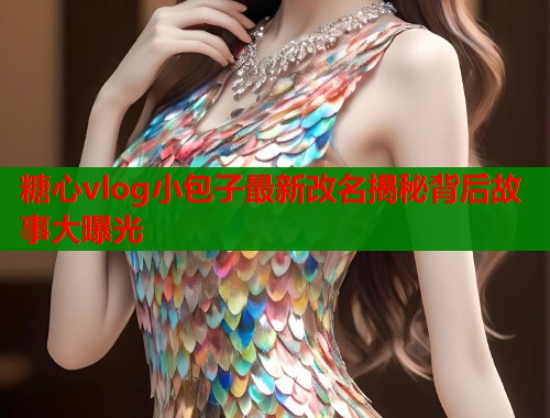 糖心vlog小包子最新改名揭秘背后故事大曝光