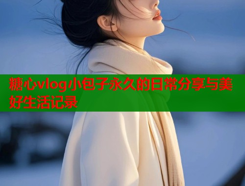 糖心vlog小包子永久的日常分享与美好生活记录