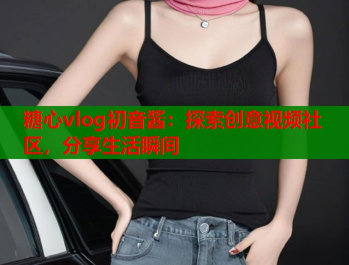 糖心vlog初音酱：探索创意视频社区，分享生活瞬间