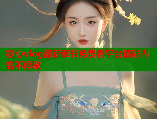 糖心vlog最新章节免费看平台精彩内容不停歇