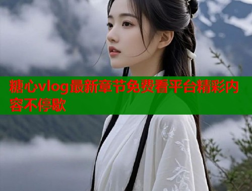 糖心vlog最新章节免费看平台精彩内容不停歇