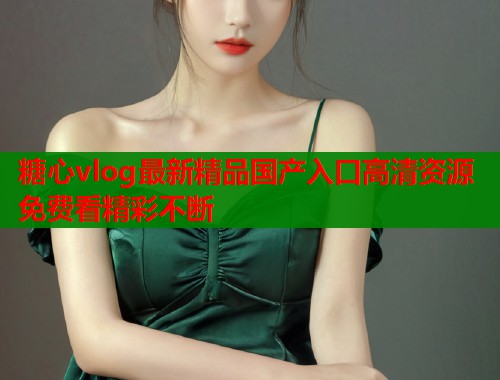 糖心vlog最新精品国产入口高清资源免费看精彩不断