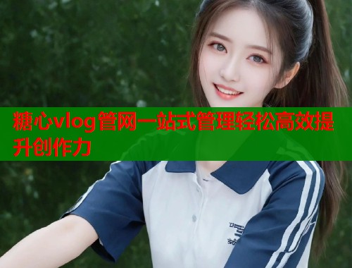 糖心vlog管网一站式管理轻松高效提升创作力