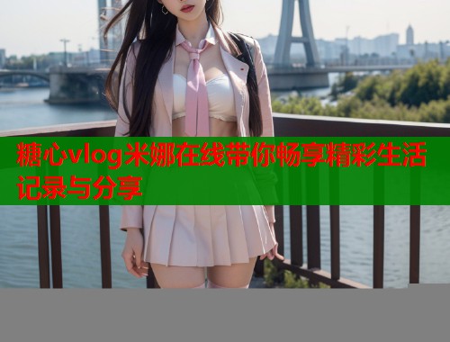 糖心vlog米娜在线带你畅享精彩生活记录与分享