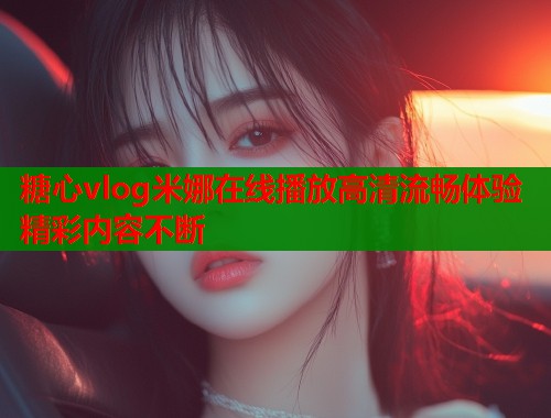 糖心vlog米娜在线播放高清流畅体验精彩内容不断