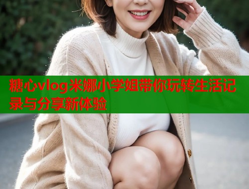 糖心vlog米娜小学姐带你玩转生活记录与分享新体验