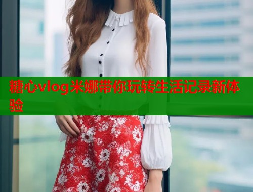 糖心vlog米娜带你玩转生活记录新体验