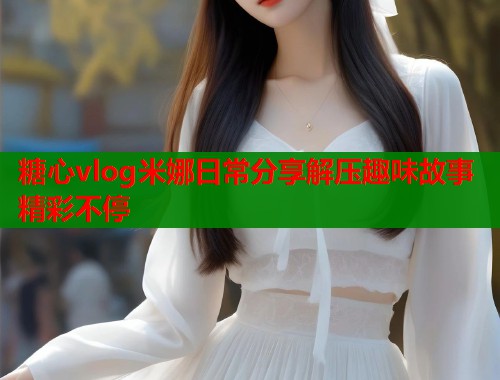 糖心vlog米娜日常分享解压趣味故事精彩不停