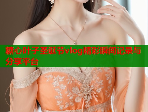 糖心叶子圣诞节vlog精彩瞬间记录与分享平台