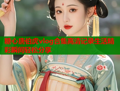 糖心唐伯虎vlog合集高清记录生活精彩瞬间轻松分享