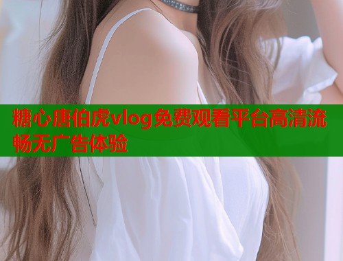 糖心唐伯虎vlog免费观看平台高清流畅无广告体验