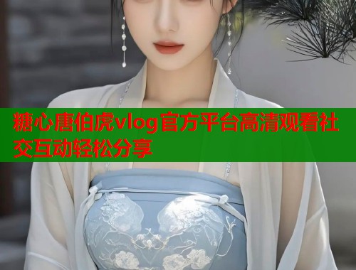 糖心唐伯虎vlog官方平台高清观看社交互动轻松分享