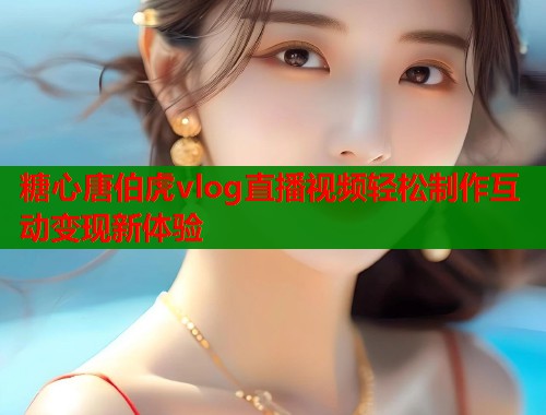 糖心唐伯虎vlog直播视频轻松制作互动变现新体验