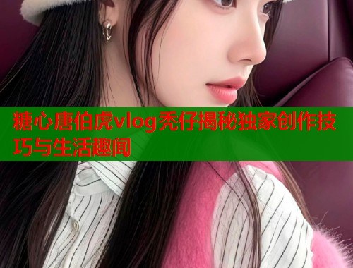 糖心唐伯虎vlog秃仔揭秘独家创作技巧与生活趣闻