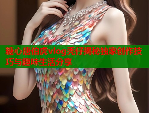 糖心唐伯虎vlog秃仔揭秘独家创作技巧与趣味生活分享