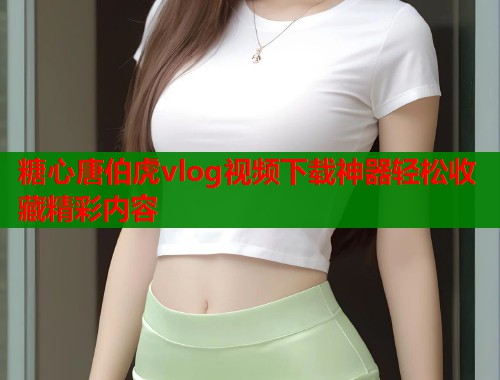 糖心唐伯虎vlog视频下载神器轻松收藏精彩内容