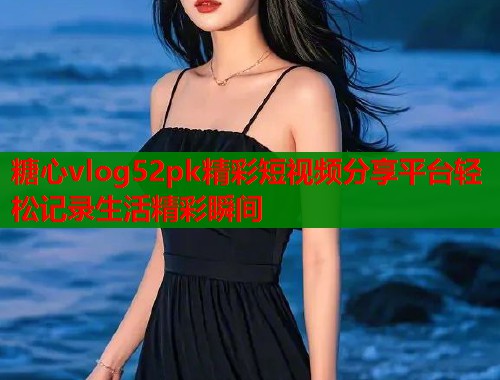 糖心vlog52pk精彩短视频分享平台轻松记录生活精彩瞬间