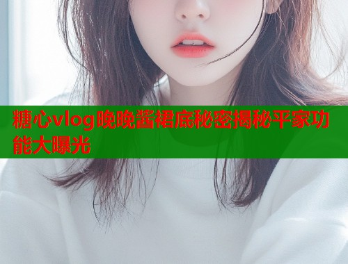 糖心vlog晚晚酱裙底秘密揭秘平家功能大曝光