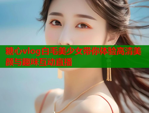 糖心vlog白毛美少女带你体验高清美颜与趣味互动直播