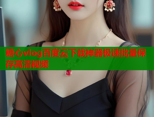 糖心vlog百度云下载神器极速批量保存高清视频