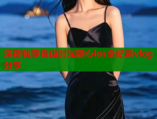 深夜独享自由时光糖心ios全纪录vlog分享