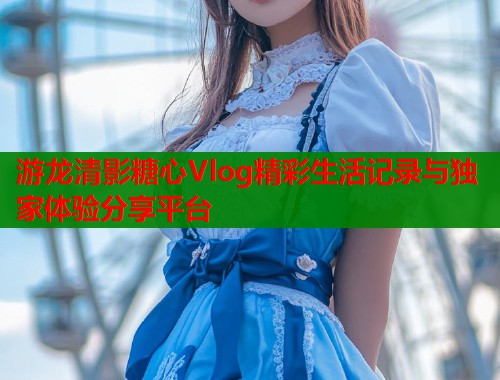 游龙清影糖心Vlog精彩生活记录与独家体验分享平台