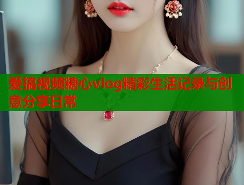 爱搞视频糖心vlog精彩生活记录与创意分享日常