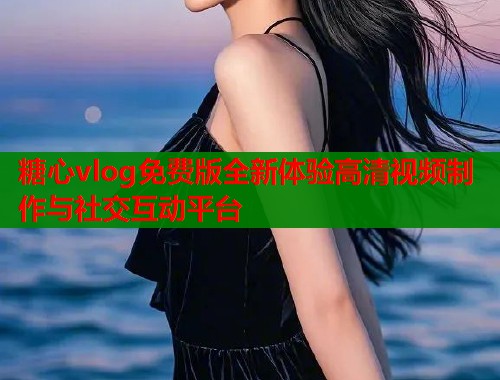 糖心vlog免费版全新体验高清视频制作与社交互动平台