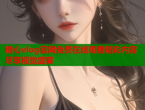 糖心vlog官网免费在线观看精彩内容尽享视觉盛宴