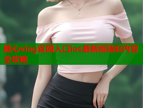 糖心vlog官网入口ios最新版精彩内容全攻略
