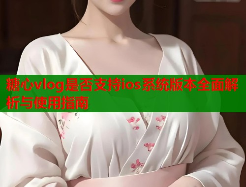 糖心vlog是否支持ios系统版本全面解析与使用指南