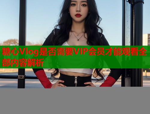 糖心Vlog是否需要VIP会员才能观看全部内容解析 糖心Vlog是否需要VIP会员才能观看全部内容解析