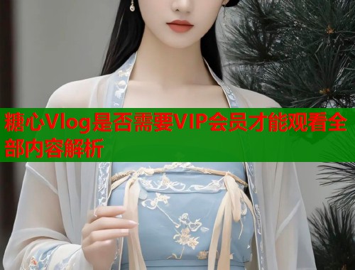 糖心Vlog是否需要VIP会员才能观看全部内容解析