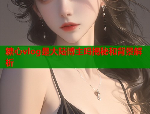 糖心vlog是大陆博主吗揭秘和背景解析 糖心vlog是大陆博主吗揭秘和背景解析
