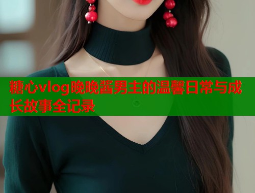 糖心vlog晚晚酱男主的温馨日常与成长故事全记录 糖心vlog晚晚酱男主的温馨日常与成长故事全记录