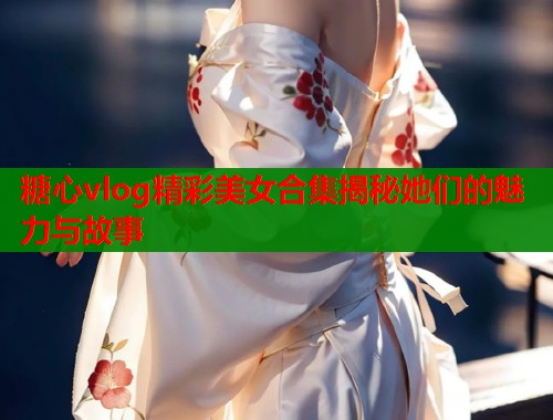 糖心vlog精彩美女合集揭秘她们的魅力与故事 糖心vlog精彩美女合集揭秘她们的魅力与故事
