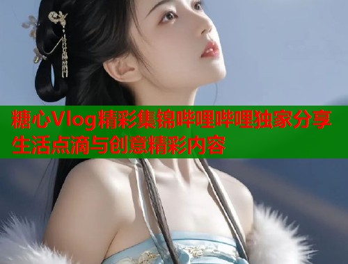 糖心Vlog精彩集锦哔哩哔哩独家分享生活点滴与创意精彩内容